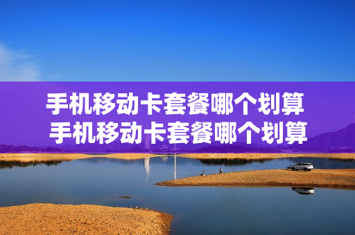 手机移动卡套餐哪个划算 手机移动卡套餐哪个划算