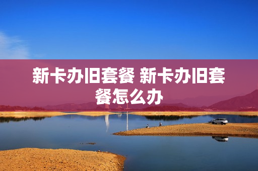 新卡办旧套餐 新卡办旧套餐怎么办