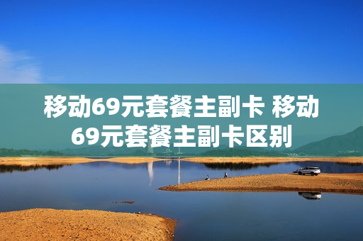 移动69元套餐主副卡 移动69元套餐主副卡区别