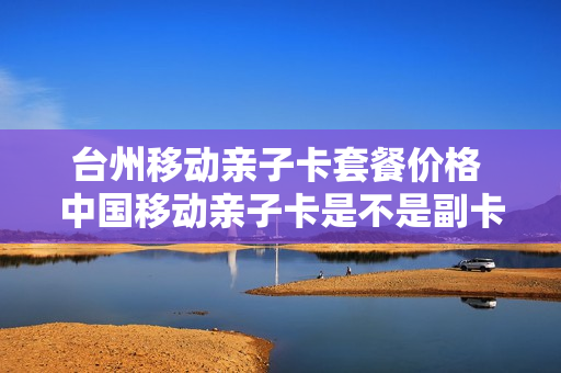 台州移动亲子卡套餐价格 中国移动亲子卡是不是副卡