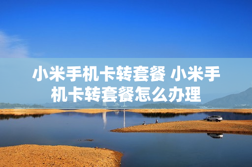 小米手机卡转套餐 小米手机卡转套餐怎么办理