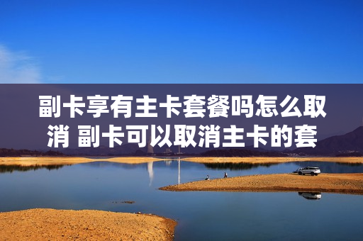 副卡享有主卡套餐吗怎么取消 副卡可以取消主卡的套餐吗