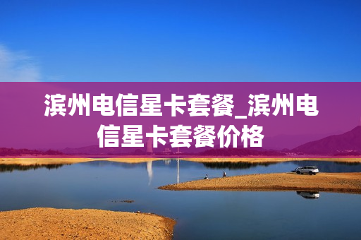 滨州电信星卡套餐_滨州电信星卡套餐价格