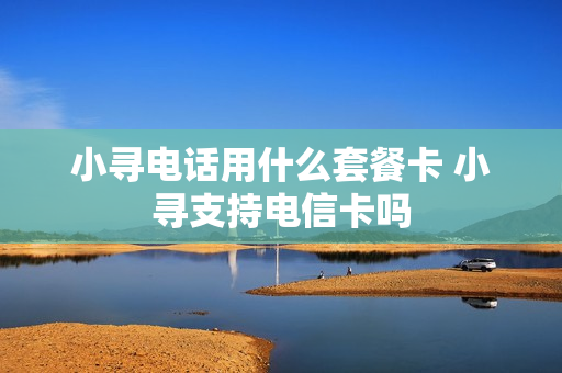 小寻电话用什么套餐卡 小寻支持电信卡吗
