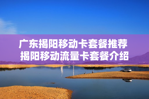 广东揭阳移动卡套餐推荐 揭阳移动流量卡套餐介绍
