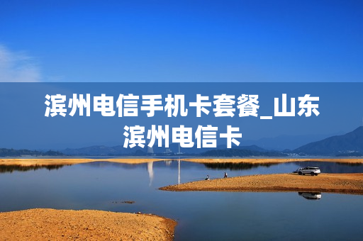 滨州电信手机卡套餐_山东滨州电信卡