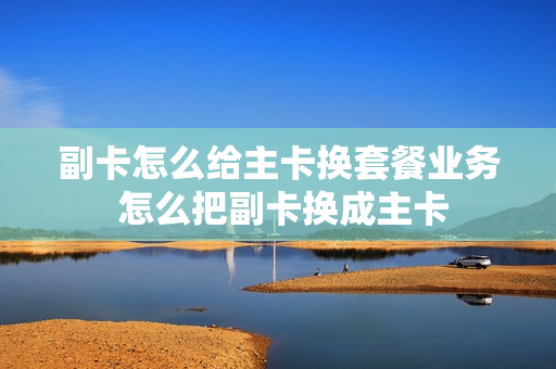 副卡怎么给主卡换套餐业务 怎么把副卡换成主卡