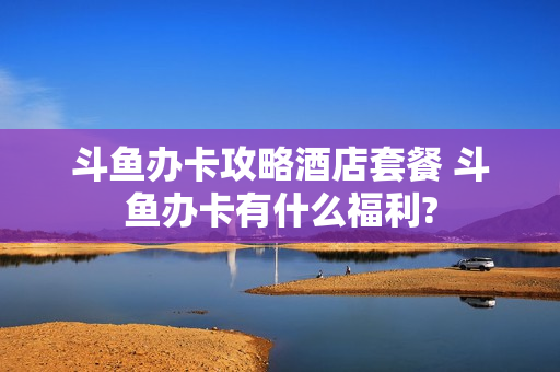 斗鱼办卡攻略酒店套餐 斗鱼办卡有什么福利?