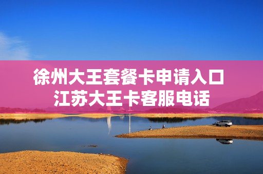 徐州大王套餐卡申请入口 江苏大王卡客服电话
