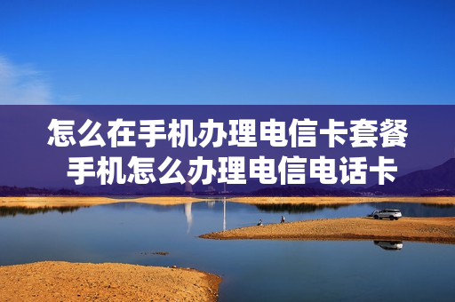 怎么在手机办理电信卡套餐 手机怎么办理电信电话卡