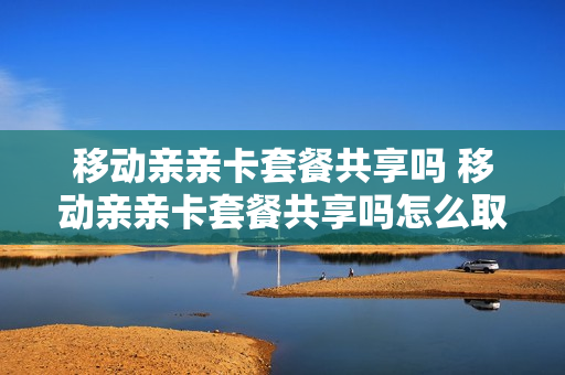 移动亲亲卡套餐共享吗 移动亲亲卡套餐共享吗怎么取消