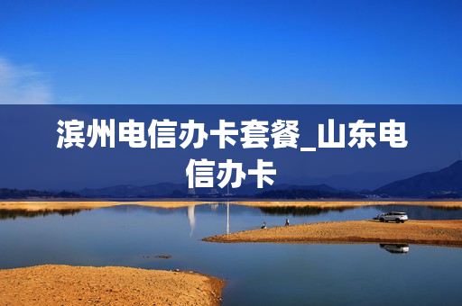 滨州电信办卡套餐_山东电信办卡