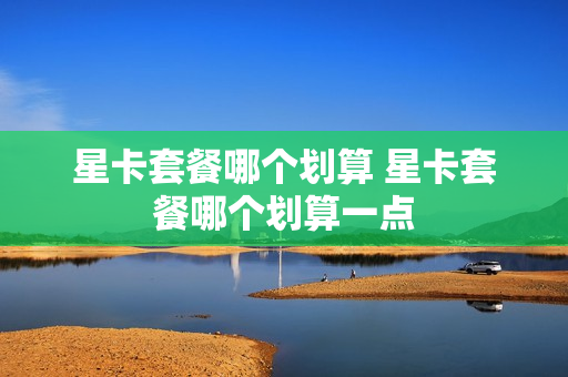星卡套餐哪个划算 星卡套餐哪个划算一点