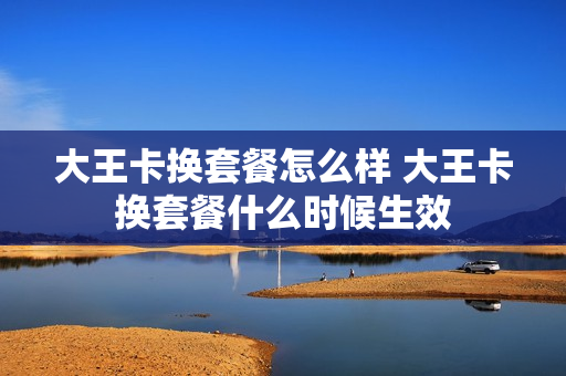 大王卡换套餐怎么样 大王卡换套餐什么时候生效