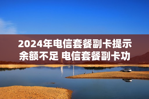 2024年电信套餐副卡提示余额不足 电信套餐副卡功能费是什么意思
