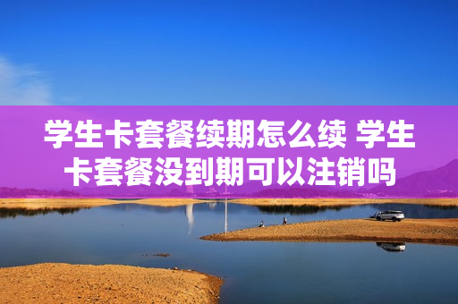 学生卡套餐续期怎么续 学生卡套餐没到期可以注销吗
