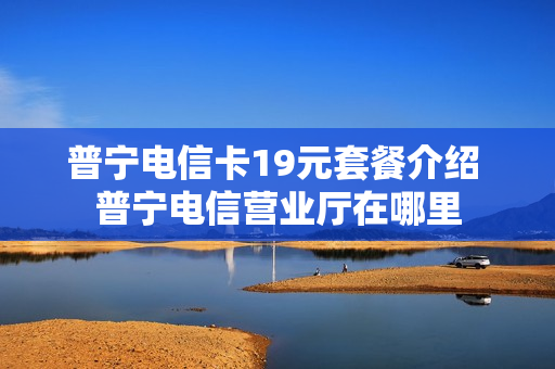 普宁电信卡19元套餐介绍 普宁电信营业厅在哪里