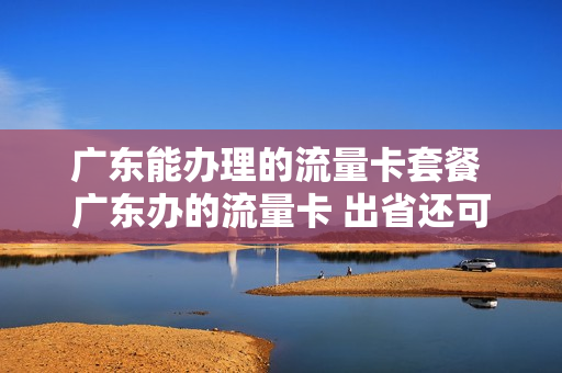 广东能办理的流量卡套餐 广东办的流量卡 出省还可以用吗