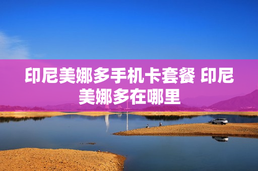 印尼美娜多手机卡套餐 印尼美娜多在哪里