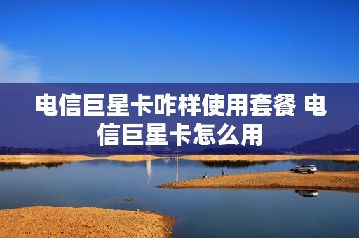 电信巨星卡咋样使用套餐 电信巨星卡怎么用