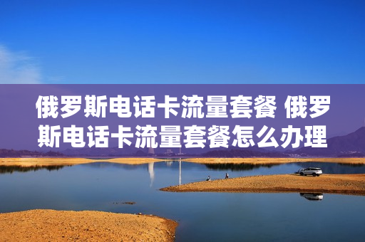 俄罗斯电话卡流量套餐 俄罗斯电话卡流量套餐怎么办理