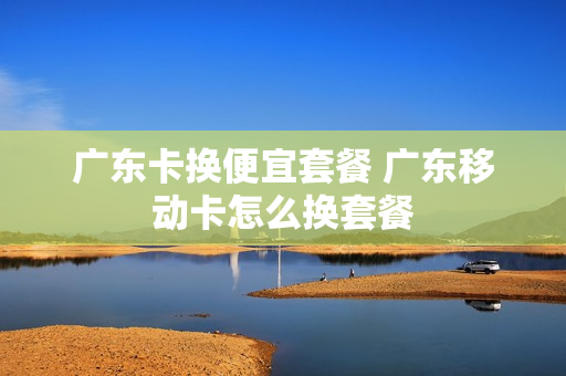 广东卡换便宜套餐 广东移动卡怎么换套餐