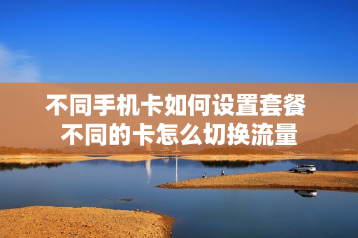 不同手机卡如何设置套餐 不同的卡怎么切换流量