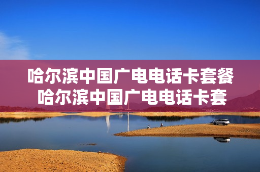 哈尔滨中国广电电话卡套餐 哈尔滨中国广电电话卡套餐多少钱