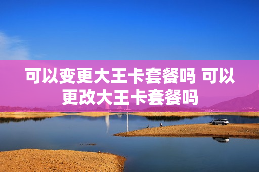 可以变更大王卡套餐吗 可以更改大王卡套餐吗