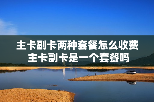 主卡副卡两种套餐怎么收费 主卡副卡是一个套餐吗