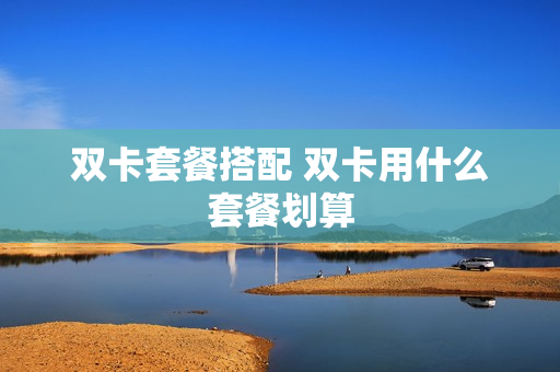 双卡套餐搭配 双卡用什么套餐划算