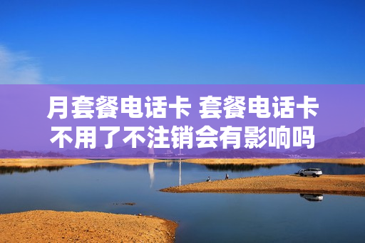 月套餐电话卡 套餐电话卡不用了不注销会有影响吗
