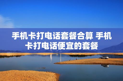 手机卡打电话套餐合算 手机卡打电话便宜的套餐