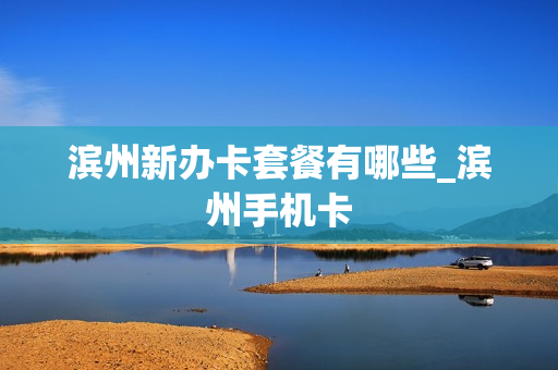 滨州新办卡套餐有哪些_滨州手机卡