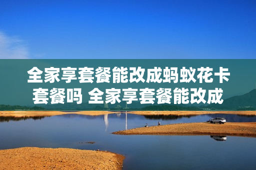 全家享套餐能改成蚂蚁花卡套餐吗 全家享套餐能改成蚂蚁花卡套餐吗