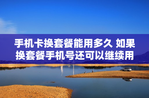 手机卡换套餐能用多久 如果换套餐手机号还可以继续用吗?