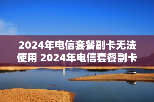 2024年电信套餐副卡无法使用 2024年电信套餐副卡无法使用怎么办