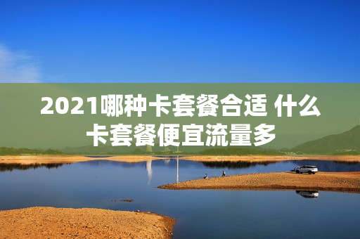 2021哪种卡套餐合适 什么卡套餐便宜流量多