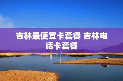 吉林最便宜卡套餐 吉林电话卡套餐