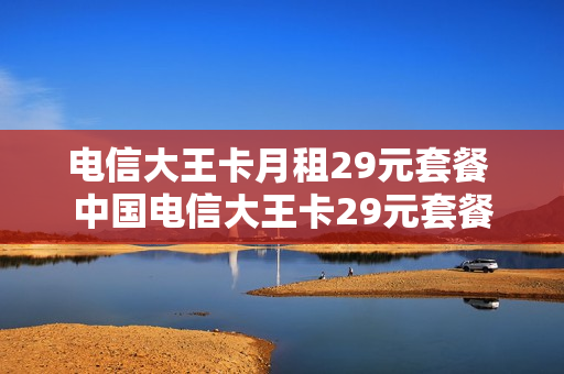 电信大王卡月租29元套餐 中国电信大王卡29元套餐