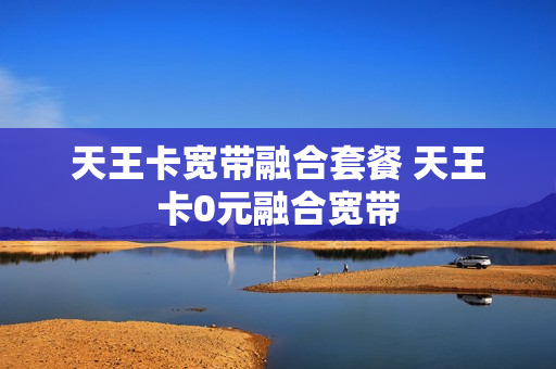 天王卡宽带融合套餐 天王卡0元融合宽带