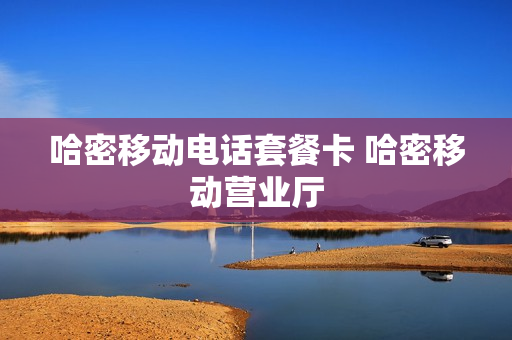 哈密移动电话套餐卡 哈密移动营业厅