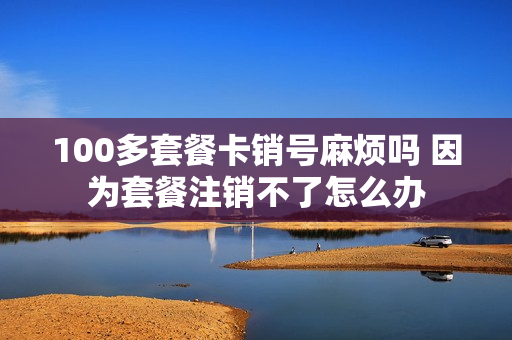 100多套餐卡销号麻烦吗 因为套餐注销不了怎么办