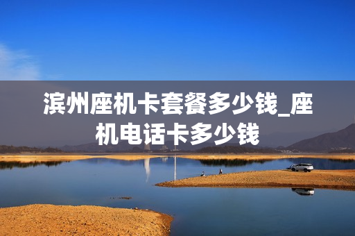 滨州座机卡套餐多少钱_座机电话卡多少钱