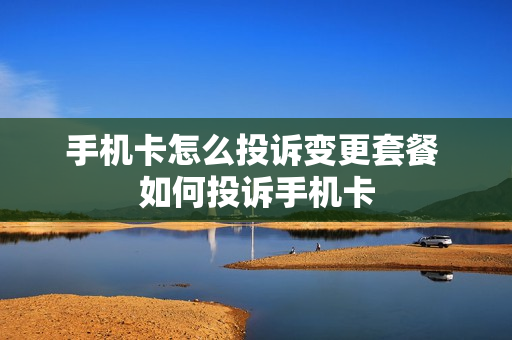 手机卡怎么投诉变更套餐 如何投诉手机卡