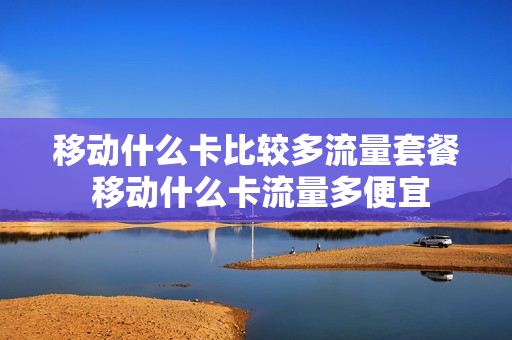 移动什么卡比较多流量套餐 移动什么卡流量多便宜