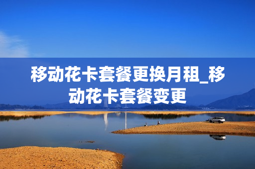 移动花卡套餐更换月租_移动花卡套餐变更