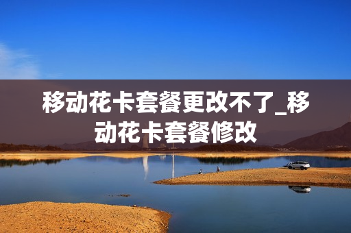 移动花卡套餐更改不了_移动花卡套餐修改
