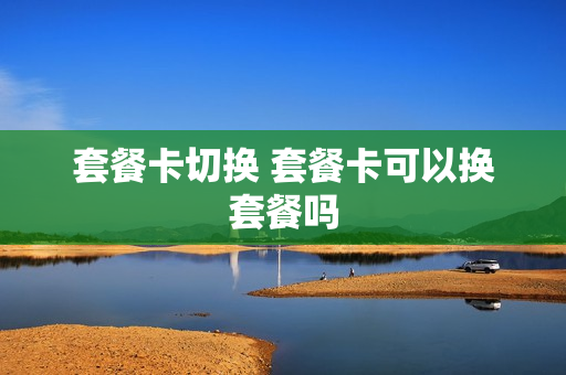套餐卡切换 套餐卡可以换套餐吗