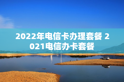 2022年电信卡办理套餐 2021电信办卡套餐